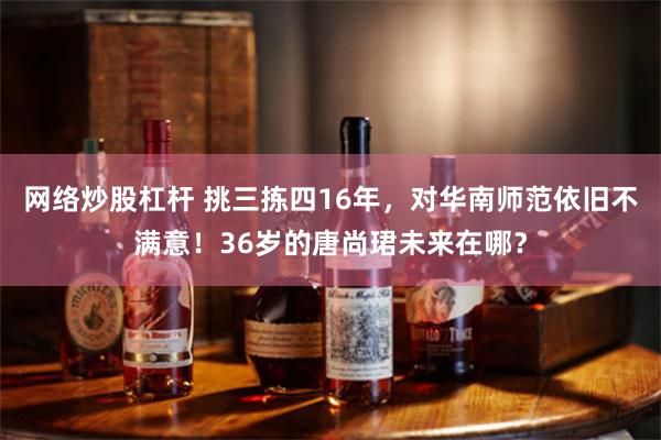 网络炒股杠杆 挑三拣四16年，对华南师范依旧不满意！36岁的唐尚珺未来在哪？