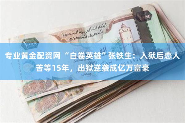 专业黄金配资网 “白卷英雄”张铁生：入狱后恋人苦等15年，出狱逆袭成亿万富豪