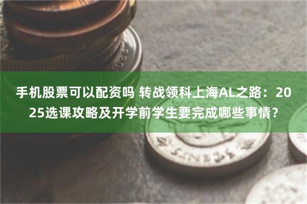 手机股票可以配资吗 转战领科上海AL之路：2025选课攻略及开学前学生要完成哪些事情？