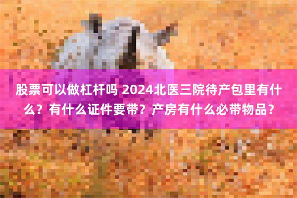 股票可以做杠杆吗 2024北医三院待产包里有什么？有什么证件要带？产房有什么必带物品？