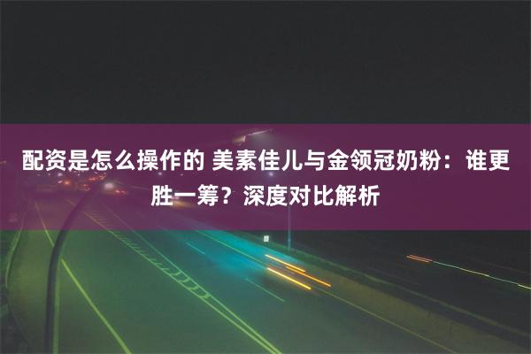 配资是怎么操作的 美素佳儿与金领冠奶粉：谁更胜一筹？深度对比解析