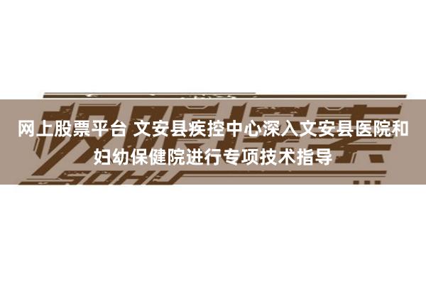 网上股票平台 文安县疾控中心深入文安县医院和妇幼保健院进行专项技术指导