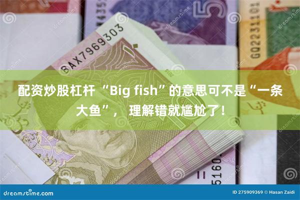 配资炒股杠杆 “Big fish”的意思可不是“一条大鱼”， 理解错就尴尬了！