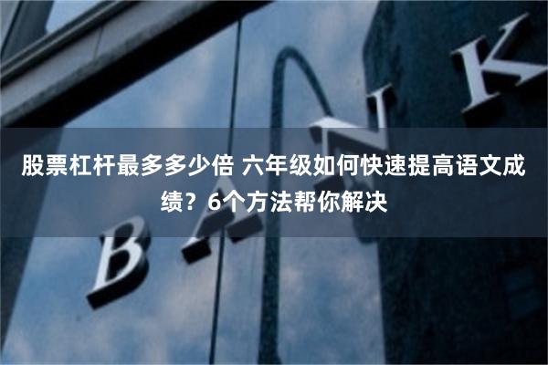 股票杠杆最多多少倍 六年级如何快速提高语文成绩？6个方法帮你解决