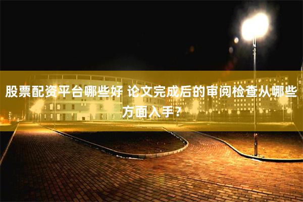 股票配资平台哪些好 论文完成后的审阅检查从哪些方面入手？