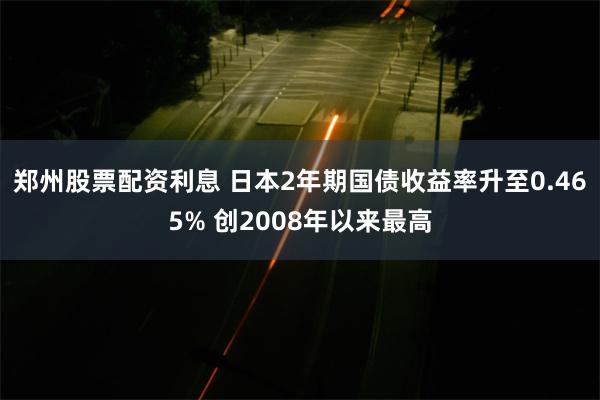 郑州股票配资利息 日本2年期国债收益率升至0.465% 创2008年以来最高