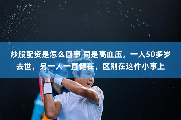 炒股配资是怎么回事 同是高血压，一人50多岁去世，另一人一直健在，区别在这件小事上