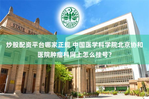 炒股配资平台哪家正规 中国医学科学院北京协和医院肿瘤科网上怎么挂号？