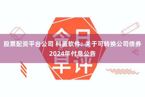 股票配资平台公司 科蓝软件: 关于可转换公司债券2024年付息公告