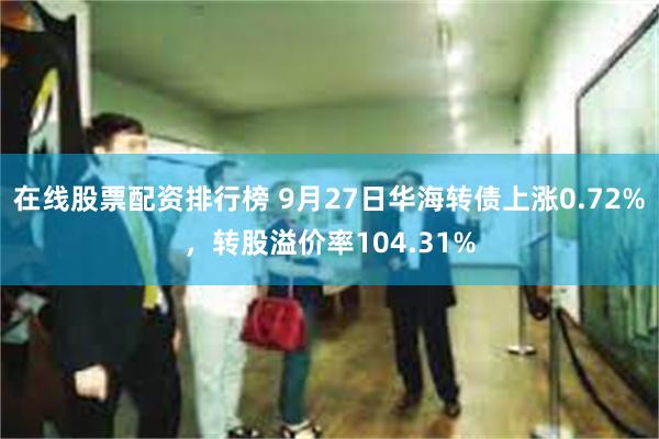 在线股票配资排行榜 9月27日华海转债上涨0.72%，转股溢价率104.31%