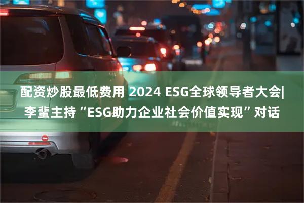 配资炒股最低费用 2024 ESG全球领导者大会|李蜚主持“ESG助力企业社会价值实现”对话