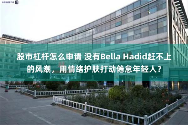 股市杠杆怎么申请 没有Bella Hadid赶不上的风潮，用情绪护肤打动倦怠年轻人？