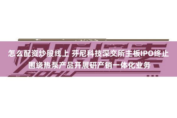 怎么配资炒股线上 芬尼科技深交所主板IPO终止 围绕热泵产品开展研产销一体化业务