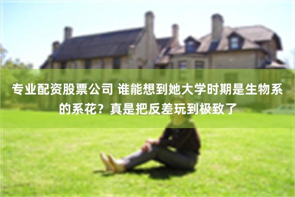 专业配资股票公司 谁能想到她大学时期是生物系的系花？真是把反差玩到极致了