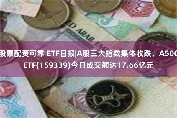 股票配资可靠 ETF日报|A股三大指数集体收跌，A500ETF(159339)今日成交额达17.66亿元