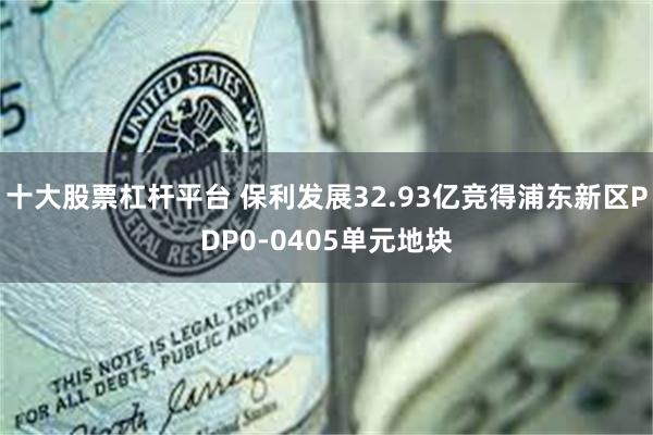 十大股票杠杆平台 保利发展32.93亿竞得浦东新区PDP0-0405单元地块