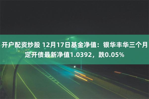 开户配资炒股 12月17日基金净值：银华丰华三个月定开债最新净值1.0392，跌0.05%