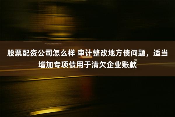 股票配资公司怎么样 审计整改地方债问题，适当增加专项债用于清欠企业账款