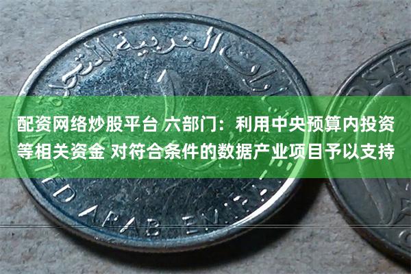 配资网络炒股平台 六部门：利用中央预算内投资等相关资金 对符合条件的数据产业项目予以支持