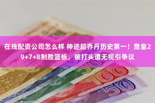 在线配资公司怎么样 神迹超乔丹历史第一！詹皇29+7+8制胜篮板，被打头遭无视引争议