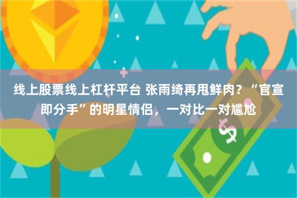 线上股票线上杠杆平台 张雨绮再甩鲜肉？“官宣即分手”的明星情侣，一对比一对尴尬