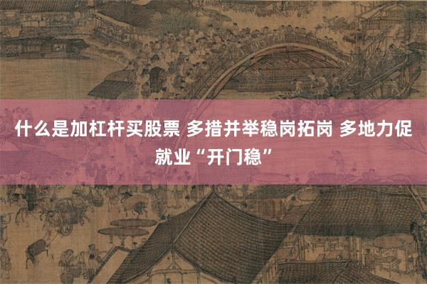 什么是加杠杆买股票 多措并举稳岗拓岗 多地力促就业“开门稳”