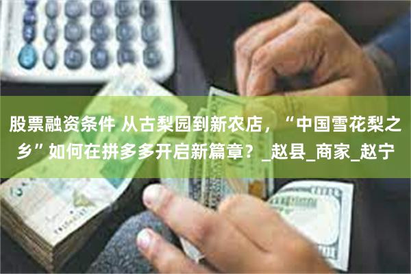 股票融资条件 从古梨园到新农店，“中国雪花梨之乡”如何在拼多多开启新篇章？_赵县_商家_赵宁